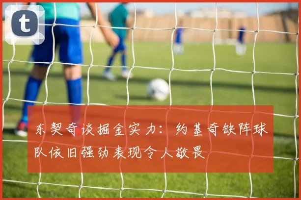 东契奇谈掘金实力：约基奇缺阵球队依旧强劲表现令人敬畏