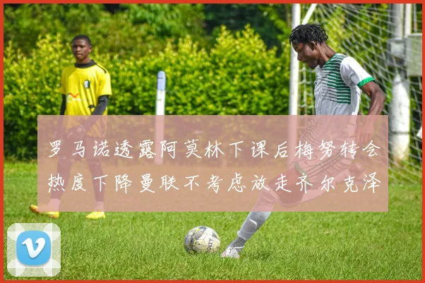 罗马诺透露阿莫林下课后梅努转会热度下降曼联不考虑放走齐尔克泽