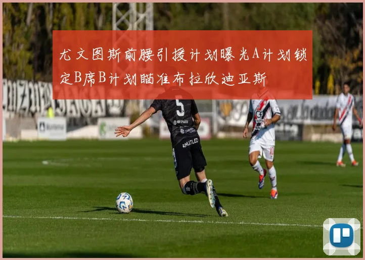 尤文图斯前腰引援计划曝光A计划锁定B席B计划瞄准布拉欣迪亚斯