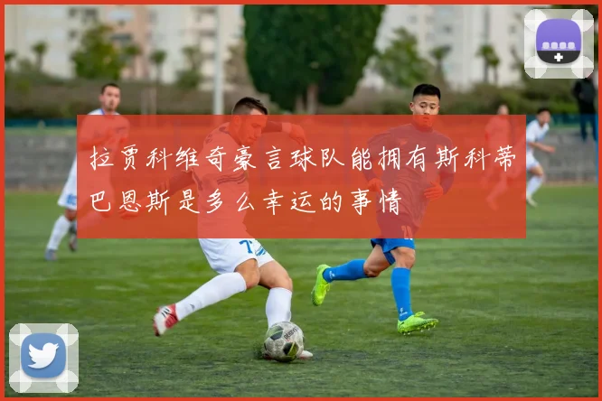 拉贾科维奇豪言球队能拥有斯科蒂巴恩斯是多么幸运的事情