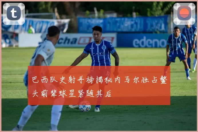 巴西队史射手榜揭秘内马尔独占鳌头前辈球星紧随其后