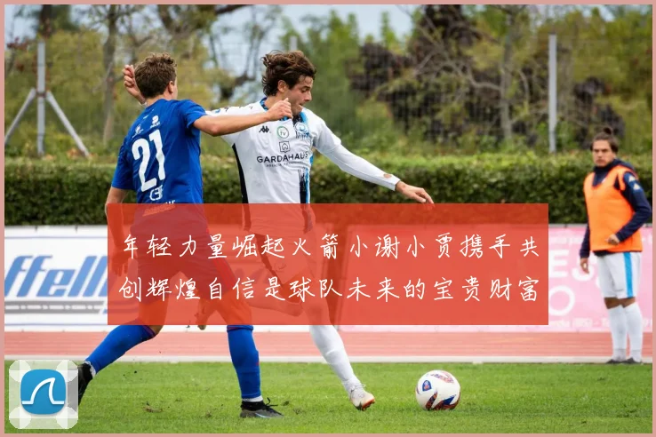 年轻力量崛起火箭小谢小贾携手共创辉煌自信是球队未来的宝贵财富