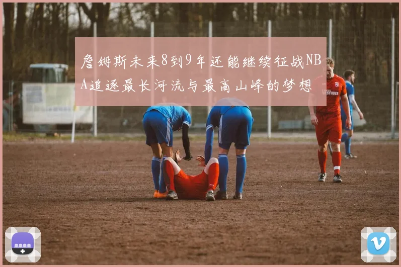 詹姆斯未来8到9年还能继续征战NBA追逐最长河流与最高山峰的梦想