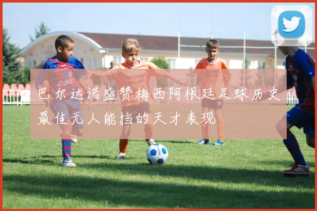 巴尔达诺盛赞梅西阿根廷足球历史最佳无人能挡的天才表现