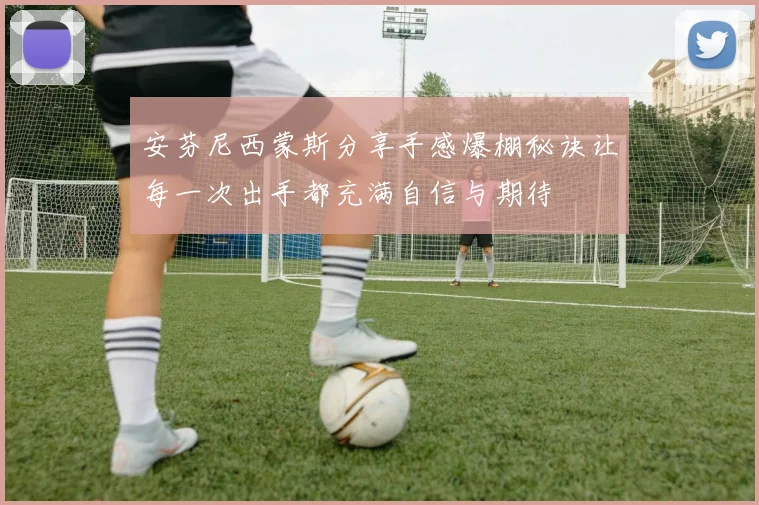 安芬尼西蒙斯分享手感爆棚秘诀让每一次出手都充满自信与期待