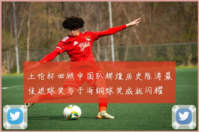 土伦杯回顾中国队辉煌历史陈涛最佳进球奖与于海铜球奖成就闪耀