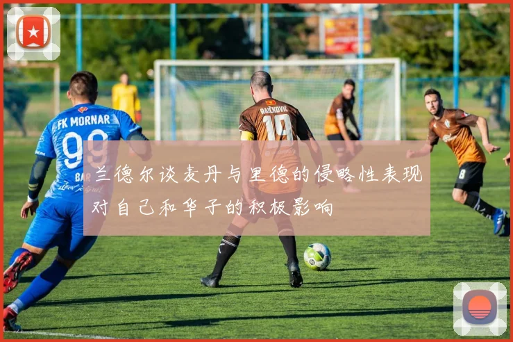 兰德尔谈麦丹与里德的侵略性表现对自己和华子的积极影响