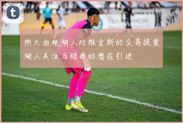 热火拒绝湖人对维金斯的交易提案湖人关注马绍尔的潜在引进