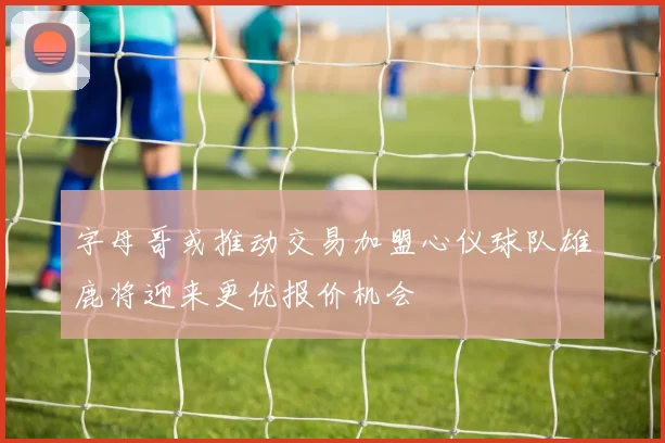 字母哥或推动交易加盟心仪球队雄鹿将迎来更优报价机会