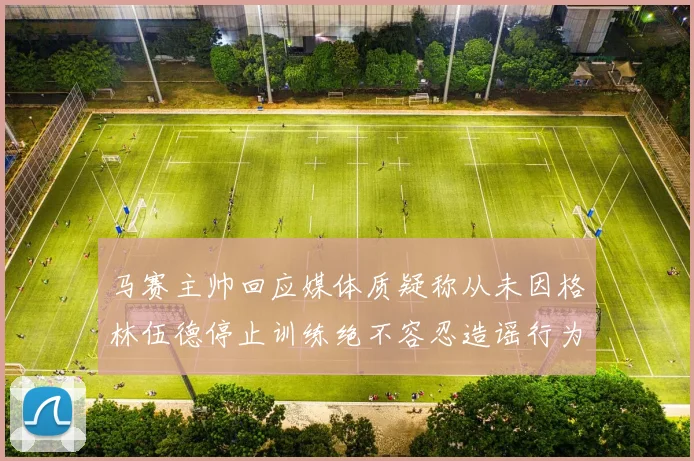 马赛主帅回应媒体质疑称从未因格林伍德停止训练绝不容忍造谣行为