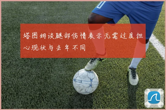 塔图姆谈腿部伤情表示无需过度担心现状与去年不同