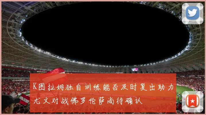 K图拉姆独自训练能否及时复出助力尤文对战佛罗伦萨尚待确认