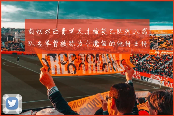 前切尔西青训天才被英乙队列入离队名单曾被称为小魔笛的他何去何从
