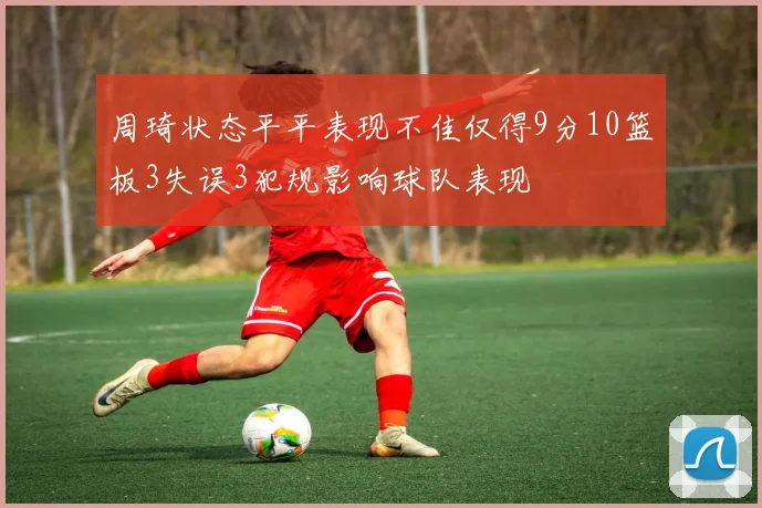 周琦状态平平表现不佳仅得9分10篮板3失误3犯规影响球队表现