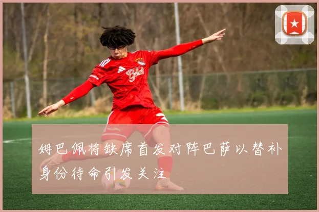 姆巴佩将缺席首发对阵巴萨以替补身份待命引发关注