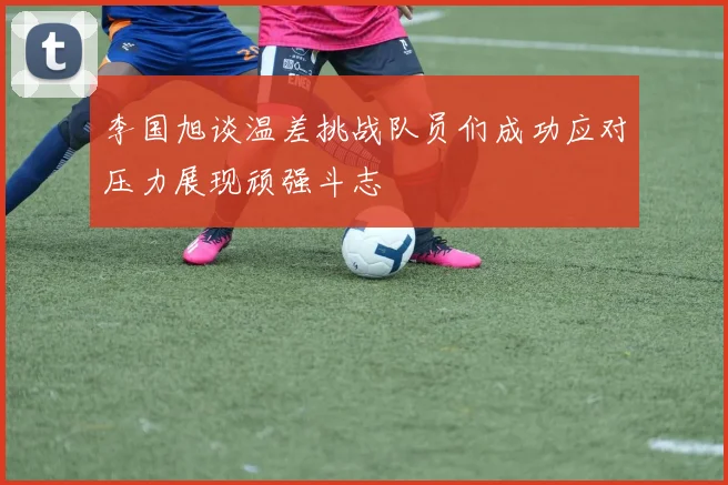 李国旭谈温差挑战队员们成功应对压力展现顽强斗志