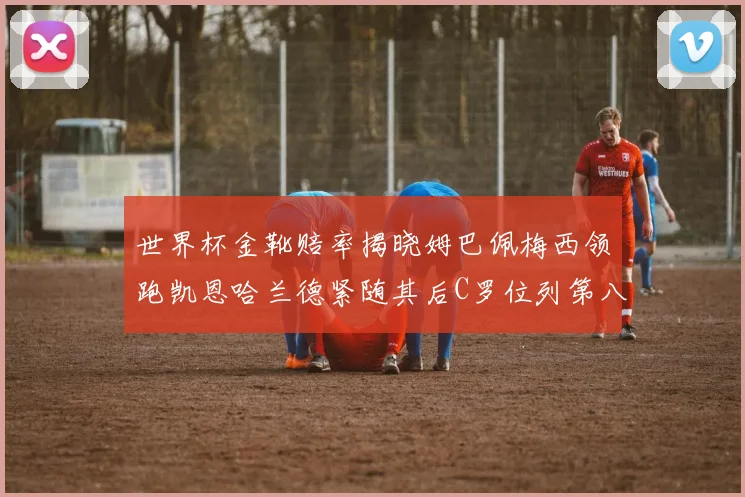 世界杯金靴赔率揭晓姆巴佩梅西领跑凯恩哈兰德紧随其后C罗位列第八